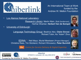 An International Team at Work
funded by the
Andrew W. Mellon Foundation
• Los Alamos National Laboratory:
Research Library: Martin Klein, (Rob Sanderson),
Harihar Shankar, Herbert Van de Sompel
• University of Edinburgh:
Language Technology Group: Beatrice Alex, Claire Grover,
Richard Tobin, Ke “Adam” Zhou
EDINA * : Neil Mayo, Muriel Mewissen (Project Manager),
Christine Rees, Tim Stickland, Richard Wincewicz, Peter Burnhill
Centre for Service Delivery & Digital Expertise
Funded by the Andrew W. Mellon Foundation
 