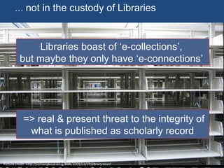 … not in the custody of Libraries
Picture credit: http://somanybooksblog.com/2009/03/27/library-tour/
Libraries boast of ‘e-collections’,
but maybe they only have ‘e-connections’
=> real & present threat to the integrity of
what is published as scholarly record
 