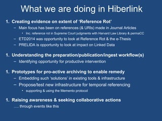 What we are doing in Hiberlink
1. Creating evidence on extent of ‘Reference Rot’
– Main focus has been on references (& URIs) made in Journal Articles
• Inc. reference rot in Supreme Court judgments with Harvard Law Library & permaCC
– ETD2014 was opportunity to look at Reference Rot & the e-Thesis
– PRELIDA is opportunity to look at impact on Linked Data
1. Understanding the preparation/publication/ingest workflow(s)
– Identifying opportunity for productive intervention
1. Prototypes for pro-active archiving to enable remedy
– Embedding such ‘solutions’ in existing tools & infrastructure
– Propose/test new infrastructure for temporal referencing
• supporting & using the Memento protocol
1. Raising awareness & seeking collaborative actions
…. through events like this
 