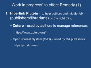 1. Hiberlink Plug-in - to help authors and middle-folk
(publishers/librarians) do the right thing:
– Zotero - used by authors to manage references
https://www.zotero.org/
– Open Journal System (OJS) - used by OA publishers
https://pkp.sfu.ca/ojs/
‘Work in progress’ to effect Remedy (1)
 