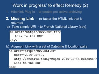 1. Hiberlink Plug-in - to enable pro-active archiving
2. Missing Link - re-factor the HTML link that is
returned
‘Work in progress’ to effect Remedy (2)
b) Augment Link with a set of Datetime & location pairs
a) Take simple URI - to French National Library (say)
 