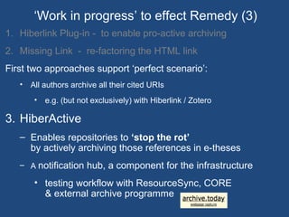 1. Hiberlink Plug-in - to enable pro-active archiving
2. Missing Link - re-factoring the HTML link
First two approaches support ‘perfect scenario’:
• All authors archive all their cited URIs
• e.g. (but not exclusively) with Hiberlink / Zotero
3. HiberActive
– Enables repositories to ‘stop the rot’
by actively archiving those references in e-theses
– A notification hub, a component for the infrastructure
• testing workflow with ResourceSync, CORE
& external archive programme
‘Work in progress’ to effect Remedy (3)
 