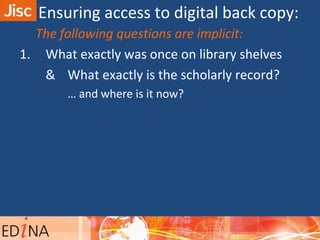 The following questions are implicit:
1. What exactly was once on library shelves
& What exactly is the scholarly record?
… and where is it now?
Ensuring access to digital back copy:
 