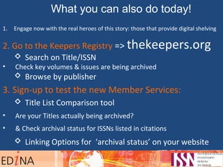 What you can also do today!
1. Engage now with the real heroes of this story: those that provide digital shelving
2. Go to the Keepers Registry => thekeepers.org
 Search on Title/ISSN
• Check key volumes & issues are being archived
 Browse by publisher
3. Sign-up to test the new Member Services:
 Title List Comparison tool
• Are your Titles actually being archived?
• & Check archival status for ISSNs listed in citations
 Linking Options for ‘archival status’ on your website
 