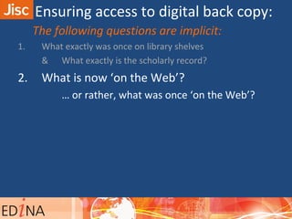 The following questions are implicit:
1. What exactly was once on library shelves
& What exactly is the scholarly record?
2. What is now ‘on the Web’?
… or rather, what was once ‘on the Web’?
Ensuring access to digital back copy:
 
