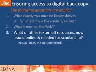 The following questions are implicit:
1. What exactly was once on library shelves
& What exactly is the scholarly record?
2. What is now ‘on the Web’?
3. What of other (external) resources, now
issued online & needed for scholarship?
eg Gov. Docs, the cultural record?
Ensuring access to digital back copy:
 