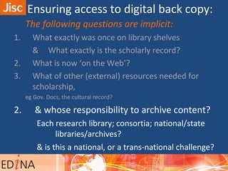 The following questions are implicit:
1. What exactly was once on library shelves
& What exactly is the scholarly record?
2. What is now ‘on the Web’?
3. What of other (external) resources needed for
scholarship,
eg Gov. Docs, the cultural record?
2. & whose responsibility to archive content?
Each research library; consortia; national/state
libraries/archives?
& is this a national, or a trans-national challenge?
challenge?
Ensuring access to digital back copy:
 