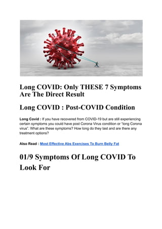 Long COVID: Only THESE 7 Symptoms
Are The Direct Result
Long COVID : Post-COVID Condition
Long Covid : If you have recovered from COVID-19 but are still experiencing
certain symptoms you could have post Corona Virus condition or “long Corona
virus”. What are these symptoms? How long do they last and are there any
treatment options?
Also Read : Most Effective Abs Exercises To Burn Belly Fat
01/9 Symptoms Of Long COVID To
Look For
 