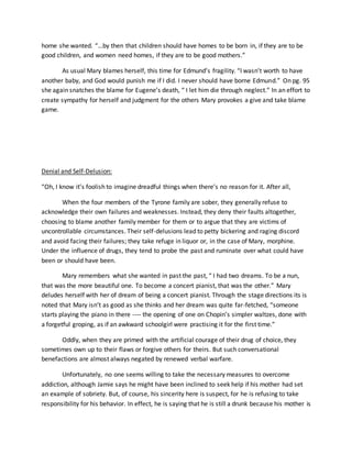 home she wanted. “…by then that children should have homes to be born in, if they are to be
good children, and women need homes, if they are to be good mothers.”
As usual Mary blames herself, this time for Edmund’s fragility. “I wasn’t worth to have
another baby, and God would punish me if I did. I never should have borne Edmund.” On pg. 95
she again snatches the blame for Eugene’s death, “ I let him die through neglect.” In an effort to
create sympathy for herself and judgment for the others Mary provokes a give and take blame
game.
Denial and Self-Delusion:
“Oh, I know it’s foolish to imagine dreadful things when there’s no reason for it. After all,
When the four members of the Tyrone family are sober, they generally refuse to
acknowledge their own failures and weaknesses. Instead, they deny their faults altogether,
choosing to blame another family member for them or to argue that they are victims of
uncontrollable circumstances. Their self-delusions lead to petty bickering and raging discord
and avoid facing their failures; they take refuge in liquor or, in the case of Mary, morphine.
Under the influence of drugs, they tend to probe the past and ruminate over what could have
been or should have been.
Mary remembers what she wanted in past the past, “ I had two dreams. To be a nun,
that was the more beautiful one. To become a concert pianist, that was the other.” Mary
deludes herself with her of dream of being a concert pianist. Through the stage directions its is
noted that Mary isn’t as good as she thinks and her dream was quite far-fetched, “someone
starts playing the piano in there ---- the opening of one on Chopin’s simpler waltzes, done with
a forgetful groping, as if an awkward schoolgirl were practising it for the first time.”
Oddly, when they are primed with the artificial courage of their drug of choice, they
sometimes own up to their flaws or forgive others for theirs. But such conversational
benefactions are almost always negated by renewed verbal warfare.
Unfortunately, no one seems willing to take the necessary measures to overcome
addiction, although Jamie says he might have been inclined to seek help if his mother had set
an example of sobriety. But, of course, his sincerity here is suspect, for he is refusing to take
responsibility for his behavior. In effect, he is saying that he is still a drunk because his mother is
 