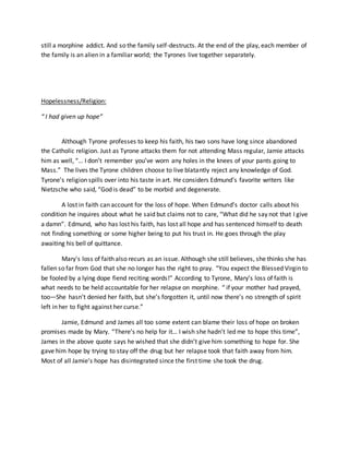 still a morphine addict. And so the family self-destructs. At the end of the play, each member of
the family is an alien in a familiar world; the Tyrones live together separately.
Hopelessness/Religion:
“ I had given up hope”
Although Tyrone professes to keep his faith, his two sons have long since abandoned
the Catholic religion. Just as Tyrone attacks them for not attending Mass regular, Jamie attacks
him as well, “… I don’t remember you’ve worn any holes in the knees of your pants going to
Mass.” The lives the Tyrone children choose to live blatantly reject any knowledge of God.
Tyrone's religion spills over into his taste in art. He considers Edmund's favorite writers like
Nietzsche who said, “God is dead” to be morbid and degenerate.
A lost in faith can account for the loss of hope. When Edmund’s doctor calls about his
condition he inquires about what he said but claims not to care, “What did he say not that I give
a damn”. Edmund, who has lost his faith, has lost all hope and has sentenced himself to death
not finding something or some higher being to put his trust in. He goes through the play
awaiting his bell of quittance.
Mary's loss of faith also recurs as an issue. Although she still believes, she thinks she has
fallen so far from God that she no longer has the right to pray. “You expect the Blessed Virgin to
be fooled by a lying dope fiend reciting words!” According to Tyrone, Mary’s loss of faith is
what needs to be held accountable for her relapse on morphine. “ if your mother had prayed,
too—She hasn’t denied her faith, but she’s forgotten it, until now there’s no strength of spirit
left in her to fight against her curse.”
Jamie, Edmund and James all too some extent can blame their loss of hope on broken
promises made by Mary. “There’s no help for it… I wish she hadn’t led me to hope this time”,
James in the above quote says he wished that she didn’t give him something to hope for. She
gave him hope by trying to stay off the drug but her relapse took that faith away from him.
Most of all Jamie’s hope has disintegrated since the first time she took the drug.
 