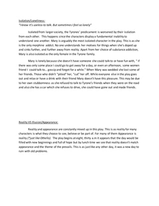 Isolation/Loneliness:
“I know it’s useless to talk. But sometimes I feel so lonely”
Isolated from larger society, the Tyrones’ predicament is worsened by their isolation
from each other. This happens since the characters display a fundamental inability to
understand one another. Mary is arguably the most isolated character in the play. This is as she
is the only morphine addict. No one understands her motives for things when she’s doped up
and sinks further, and further away from reality. Apart from her choice of substance addiction,
Mary is also isolated as the only female in the Tyrone family.
Mary is lonely because she doesn’t have someone she could talk to or have fun with, ” if
there was only some place I could go to get away for a day, or even an afternoon, some women
friend I could talk to… gossip and forget for a while.” When Mary was wedded she lost some of
her friends. Those who didn’t “pitied” her, “cut” her off. While everyone else in the play goes
out and relax or have a drink with their friend Mary doesn’t have this pleasure. This may be due
to her own stubbornness as she refused to talk to Tyrone’s friends when they were on the road
and also she has a car which she refuses to drive, she could have gone out and made friends.
Reality VS Illusion/Appearance:
Reality and appearance are constantly mixed up in this play. This is as reality for many
characters is what they choose to see, believe or be part of. For many of them Appearance is
reality (*just like Othello). The play begins at eight, thirty a.m it appears that the day would be
filled with new beginnings and full of hope but by lunch time we see that reality doesn’t match
appearance and the theme of the prevails. This is as just like any other day, it was a new day to
ruin with old problems.
 
