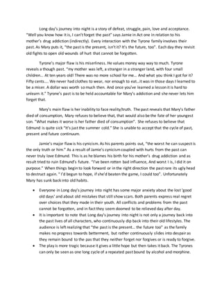 Long day’s journey into night is a story of defeat, struggle, pain, love and acceptance.
“Well you know how it is, I can’t forget the past” says Jamie in Act one in relation to his
mother’s drug addiction (indirectly). Every interaction with the Tyrone family involves their
past. As Mary puts it, “the past is the present, isn’t it? It’s the future, too”. Each day they revisit
old fights to open old wounds of hurt that cannot be forgotten.
Tyrone’s major flaw is his miserliness. He values money way way to much. Tyrone
reveals a though past. “my mother was left, a stranger in a stranger land, with four small
children… At ten years old! There was no more school for me… And what you think I got for it?
Fifty cents…. We never had clothes to wear, nor enough to eat…it was in those days I learned to
be a miser. A dollar was worth so much then. And once you’ve learned a lesson it is hard to
unlearn it.” Tyrone’s past is to be held accountable for Mary’s addiction and she never lets him
forget that.
Mary’s main flaw is her inability to face reality/truth. The past reveals that Mary’s father
died of consumption, Mary refuses to believe that, that would also be the fate of her youngest
son. ”What makes it worse is her father died of consumption”. She refuses to believe that
Edmund is quite sick “It’s just the summer cold.” She is unable to accept that the cycle of past,
present and future continuum.
Jamie’s major flaw is his cynicism. As his parents points out, “the worst he can suspect is
the only truth or him.” As a result of Jamie’s cynicismcoupled with hurts from the past can
never truly love Edmund. This is as he blames his birth for his mother’s drug addiction and as
result tried to ruin Edmund’s future. “I’ve been rotten bad influence, And worst I is, I did it on
purpose.” When things begin to look forward or in the right direction the past rare its ugly head
to destruct again. “ I’d begun to hope, if she’d beaten the game, I could too”. Unfortunately
Mary has sunk back into old habits.
 Everyone in Long day’s journey into night has some major anxiety about the lost ‘good
old days’ and about old mistakes that still show scars. Both parents express real regret
over choices that they made in their youth. All conflicts and problems from the past
cannot be forgotten, and in fact they seem doomed to be relieved day after day.
 It is important to note that Long day’s journey into night is not only a journey back into
the past lives of all characters, who continuously dip back into their old lifestyles. The
audience is left realizing that “the past is the present… the future too” as the family
makes no progress towards betterment, but rather continuously slides into despair as
they remain bound to the pas that they neither forget nor forgives or is ready to forgive.
 The play is more tragic because it gives a little hope but then takes it back. The Tyrones
can only be seen as one long cycle of a repeated past bound by alcohol and morphine.
 