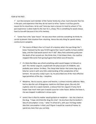 FEAR & THE PAST.
 Just like everyone each member of the Tyrone family has a fear. Each character fear lies
in the past, and experience that they do not want to relive. Tyrone in act four give his
reason for his miserliness. As he said “once you learn a lesson it is hard to unlearn it” his
past experience is what made his the man he is, cheap. This is something he would always
have to live with because it lies in his memory.
 Tyrone fear is the “poor house”. He was once there and tries everything he thinks he
can do to prevent that situation from returning. Hence the only thing he spends money
carelessly on is property.
 The source of Mary's fear isn't much of a mystery when she says things like "I
knew I'd proved by the way I'd left Eugene that I wasn't worthy to have another
baby, and that God would punish me if I did". Mary feels extremely guilty over
the death of her second son. She thinks that, if she'd been there, she could've
stopped little Jamie from giving Eugene that lethal case of measles.
 It's likely that Mary was afraid something awful would happen to Edmund as
well. This mental anguish, coupled with the physical pain of childbirth, was
probably pure torture for Mary. The cheap hotel doctor that James dug up to
help her came in with very little understanding of the complexities of her
torment. He saw only a lady in pain. So, he prescribed one of the most effective
legal painkillers of the day – morphine.
 Morphine, like its cousins, opium and heroine, is almost instantly addictive. Mary
had no idea the sort of dangerous medicine she'd been given. She only felt
euphoria and, for a sweet moment, a release from her anguish. If only she'd
known how much more pain it would cause her in the future. Before she knew it,
she was trapped in addiction's vicious cycle.
 Jamie’s fear is that his mother would go back on morphine--- but she is back on
the drug. “I hope she’d kick the drug this time”. He also fears that his brother’s
idea of consumption is true, “ what I’m afraid of is, with your Irish bog-trotter
idea that consumption is fatal, you’ll figure it would be a waste of money to
spend any more than you can help.
 