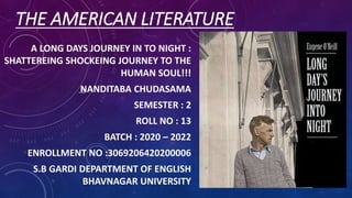 THE AMERICAN LITERATURE
A LONG DAYS JOURNEY IN TO NIGHT :
SHATTEREING SHOCKEING JOURNEY TO THE
HUMAN SOUL!!!
NANDITABA CHUDASAMA
SEMESTER : 2
ROLL NO : 13
BATCH : 2020 – 2022
ENROLLMENT NO :3069206420200006
S.B GARDI DEPARTMENT OF ENGLISH
BHAVNAGAR UNIVERSITY
 