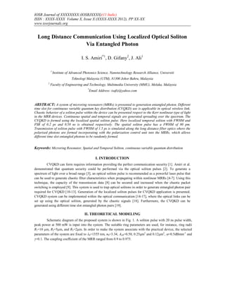 IOSR Journal of XXXXXXXX (IOSRJXXXX)(11 Italic)
ISSN : XXXX-XXXX Volume X, Issue X (XXXX-XXXX 2012), PP XX-XX
www.iosrjournals.org
Long Distance Communication Using Localized Optical Soliton
Via Entangled Photon
I. S. Amiri*1
, D. Gifany2
, J. Ali1
1
Institute of Advanced Photonics Science, Nanotechnology Research Alliance, Universiti
Teknologi Malaysia (UTM), 81300 Johor Bahru, Malaysia
2
Faculty of Engineering and Technology, Multimedia University (MMU), Melaka, Malaysia
*
Email Address: isafiz@yahoo.com
ABSTRACT: A system of microring resonators (MRRs) is presented to generation entangled photon. Different
time slot for continuous variable quantum key distribution (CVQKD) use is applicable in optical wireless link.
Chaotic behavior of a soliton pulse within the device can be presented respect to the Kerr nonlinear type of light
in the MRR devices. Continuous spatial and temporal signals are generated spreading over the spectrum. The
CVQKD is formed using the localized spatial soliton pulse. Here localized temporal soliton with FWHM and
FSR of 0.2 ps and 0.58 ns is obtained respectively. The spatial soliton pulse has a FWHM of 80 pm.
Transmission of soliton pulse with FWHM of 1.5 ps is simulated along the long distance fiber optics where the
polarized photons are formed incorporating with the polarization control unit into the MRRs, which allows
different time slot entangled photons to be randomly formed.
Keywords: Microring Resonator, Spatial and Temporal Soliton, continuous variable quantum distribution
I. INTRODUCTION
CVQKD can form requires information providing the perfect communication security [1]. Amiri et al.
demonstrated that quantum security could be performed via the optical soliton pulses [2]. To generate a
spectrum of light over a broad range [3], an optical soliton pulse is recommended as a powerful laser pulse that
can be used to generate chaotic filter characteristics when propagating within nonlinear MRRs [4-7]. Using this
technique, the capacity of the transmission data [8] can be secured and increased when the chaotic packet
switching is employed [9]. This system is used to trap optical solitons in order to generate entangled photon pair
required for CVQKD [10-13]. Generation of the localized soliton pulses for CVQKD application is presented.
CVQKD system can be implemented within the optical communication [14-17], where the optical links can be
set up using the optical soliton, generated by the chaotic signals [18]. Furthermore, the CVQKD can be
generated using different time slot entangled photon pairs [19].
II. THEORETICAL MODELING
Schematic diagram of the proposed system is shown in Fig. 1. A soliton pulse with 20 ns pulse width,
peak power at 500 mW is input into the system. The suitable ring parameters are used, for instance, ring radii
R1=10 μm, R2=5μm, and R3=2μm. In order to make the system associate with the practical device, the selected
parameters of the system are fixed to 0=1555 nm, n0=3.34, Aeff=0.50, 0.25m2
and 0.12m2
, =0.5dBmm-1
and
=0.1. The coupling coefficient of the MRR ranged from 0.9 to 0.975.
 
