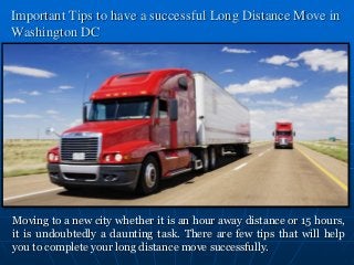 Important Tips to have a successful Long Distance Move in 
Washington DC 
Moving to a new city whether it is an hour away distance or 15 hours, 
it is undoubtedly a daunting task. There are few tips that will help 
you to complete your long distance move successfully. 
 