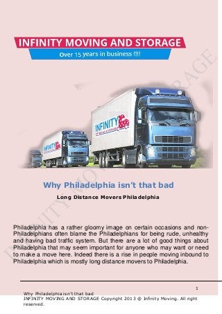 1
Why Philadelphia isn’t that bad
INFINITY MOVING AND STORAGE Copyright 2013 @ Infinity Moving. All right
reserved.
Philadelphia has a rather gloomy image on certain occasions and non-
Philadelphians often blame the Philadelphians for being rude, unhealthy
and having bad traffic system. But there are a lot of good things about
Philadelphia that may seem important for anyone who may want or need
to make a move here. Indeed there is a rise in people moving inbound to
Philadelphia which is mostly long distance movers to Philadelphia.
Why Philadelphia isn’t that bad
Long Distance Movers Philadelphia
 