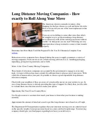 Long Distance Moving Companies - How
exactly to Roll Along Your Move
                                        The American citizen is nomadic in nature, often
                                        shopping for the best choices in a job and better life-style.
                                        Move is let me tell you one of the most unpleasant events
                                        in anyone's life.

                                        If you are set in shifting to some other state, then what's
                                        the simplest way to go about making a long-distance
                                        move effectively with all the current possessions without
                                        trouble? At what point can one start? Following are very
                                        important ideas to keep in mind to sooner or later transfer
                                        properly.

Determine Just How Much You'll Be Prepared To Do You To Ultimately Complete Your
website.

Relocation service companies have changed during the years to supply consumers a variety of
moving companies. From movers to do a whole moving job from A to Z - handling packaging,
unpacking, giving moving materials, and so forth.

Select A few Cross Country Moving Companies.

These kinds of relocation companies are accepted by the government to engage in cross state
trade. A dozen to fifteen days must certanly be sufficient time to plan an out of state move. With
a little bit of homework in your part, it's possible to choose a great dependable long-distance
relocation company.

Check with your neighbors if they are aware of a trustworthy movers in your territory to see. In
case a long distance mover is already providing this type of support It is likely that, you'd be able
to evaluate them once the time involves make your option.

Opportunity Out Your Cross Country Move.

Use Google sources to ascertain how much your house is from what your location is making
currently.

Approximate the amount of time had a need to get this long-distance move based on a 65 mph.

The Department Of Transportation regulates that your interstate moving costs are entirely based
on the specific weight of your possessions based on a state-certified weight range. Your moving
company should give you final papers regarding how heavy your delivery is.
 