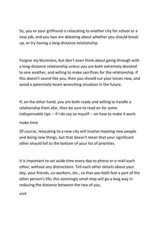 So, you or your girlfriend is relocating to another city for school or a
new job, and you two are debating about whether you should break
up, or try having a long-distance relationship.



Forgive my bluntness, but don't even think about going through with
a long-distance relationship unless you are both extremely devoted
to one another, and willing to make sacrifices for the relationship. If
this doesn't sound like you, then you should cut your losses now, and
avoid a potentially heart-wrenching situation in the future.



If, on the other hand, you are both ready and willing to handle a
relationship from afar, then be sure to read on for some
indispensable tips -- if I do say so myself -- on how to make it work.

make time

Of course, relocating to a new city will involve meeting new people
and doing new things, but that doesn't mean that your significant
other should fall to the bottom of your list of priorities.



It is important to set aside time every day to phone or e-mail each
other, without any distractions. Tell each other details about your
day, your friends, co-workers, etc., so that you both feel a part of the
other person's life; this seemingly small step will go a long way in
reducing the distance between the two of you.

visit
 