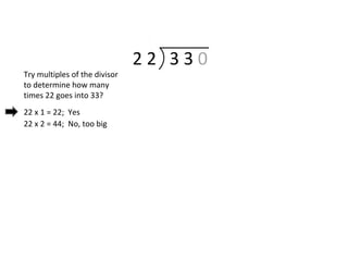 2 2 3 3 0
Try multiples of the divisor
to determine how many
times 22 goes into 33?
22 x 1 = 22; Yes
22 x 2 = 44; No, too big
 