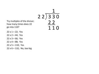 2 2 3 3 0
1
2 2
1 1 0
Try multiples of the divisor;
how many times does 22
go into 110?
22 x 1 = 22; Yes
22 x 2 = 44; Yes
22 x 3 = 66; Yes
22 x 4 = 88; Yes
22 x 5 = 110; Yes
22 x 6 = 132; No, too big
 
