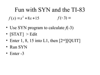 Fun with SYN and the TI-83
• Use SYN program to calculate f(-3)
• [STAT] > Edit
• Enter 1, 8, 15 into L1, then [2nd
][QUIT]
• Run SYN
• Enter -3
15
8
)
( 2


 x
x
x
f 
 )
3
(
f
 