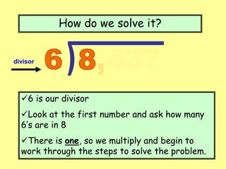 How do we solve it?
6 is our divisor
Look at the first number and ask how many
6’s are in 8
There is one, so we multiply and begin to
work through the steps to solve the problem.
divisor
 