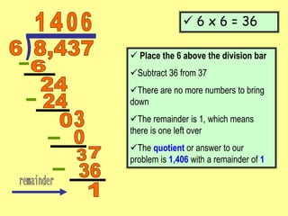  6 x 6 = 36
 Place the 6 above the division bar
Subtract 36 from 37
There are no more numbers to bring
down
The remainder is 1, which means
there is one left over
The quotient or answer to our
problem is 1,406 with a remainder of 1
 