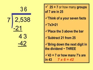 -42
3
-21
2,538
7
 25 ÷ 7 or how many groups
of 7 are in 25
Think of a your seven facts
7x3=21
Place the 3 above the bar
Subtract 21 from 25
Bring down the next digit in
the dividend ~ THREE
43 ÷ 7 or how many 7’s are
in 43
3
7 x 6 = 42
4
6
 