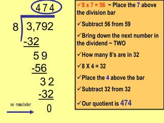 0
-32
2
3
9
-56
-32
3,792
8
8 x 7 = 56 ~ Place the 7 above
the division bar
Subtract 56 from 59
Bring down the next number in
the dividend ~ TWO
How many 8’s are in 32
8 X 4 = 32
Place the 4 above the bar
Subtract 32 from 32
Our quotient is 474
4
5
7 4
 