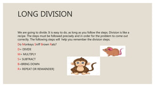 LONG DIVISION
We are going to divide. It is easy to do, as long as you follow the steps. Division is like a
recipe. The steps must be followed precisely and in order for the problem to come out
correctly. The following steps will help you remember the division steps.
Do Monkeys Sniff Brown Rats?
D= DIVIDE
M= MULTIPLY
S= SUBTRACT
B=BRING DOWN
R= REPEAT OR REMAINDER]
 