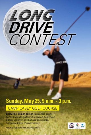 Long
DRIVE
CONTEST
Sunday, May 25, 9 a.m. - 3 p.m.
For more information, call 730-4884.
CAMP CASEY GOLF COURSE
Entry Fee: $5 per person (green fees apply)
Contest open to golfers who play a 9-hole round.
Golfers are given one ball and one chance.
Prize awarded to 1st
place winner.
 