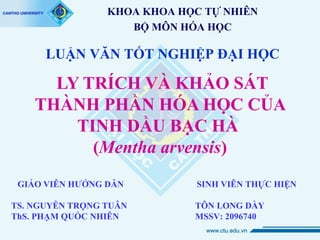 KHOA KHOA HỌC TỰ NHIÊN
BỘ MÔN HÓA HỌC

LUẬN VĂN TỐT NGHIỆP ĐẠI HỌC

LY TRÍCH VÀ KHẢO SÁT
THÀNH PHẦN HÓA HỌC CỦA
TINH DẦU BẠC HÀ
(Mentha arvensis)
GIÁO VIÊN HƯỚNG DẪN
TS. NGUYỄN TRỌNG TUÂN
ThS. PHẠM QUỐC NHIÊN

SINH VIÊN THỰC HIỆN
TÔN LONG DÀY
MSSV: 2096740

 