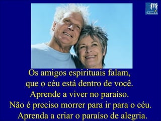 Os amigos espirituais falam,  que o céu está dentro de você.  Aprende a viver no paraíso.  Não é preciso morrer para ir para o céu. Aprenda a criar o paraíso de alegria.  