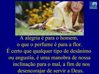 A alegria é para o homem,  o que o perfume é para a flor. É certo que qualquer tipo de desânimo  ou angustia, é uma manobra de nossa inclinação para o mal, a fim de nos desencorajar de servir a Deus.  