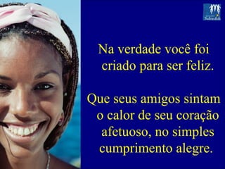 Na verdade você foi criado para ser feliz. Que seus amigos sintam o calor de seu coração afetuoso, no simples cumprimento alegre.  