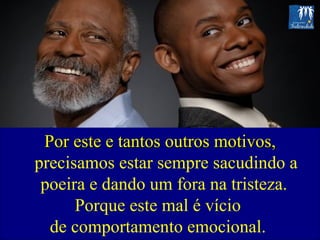 Por este e tantos outros motivos,  precisamos estar sempre sacudindo a poeira e dando um fora na tristeza.  Porque este mal é vício  de comportamento emocional.  