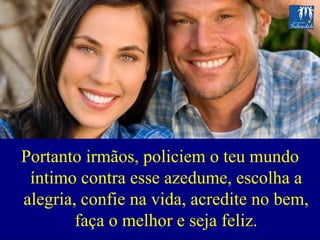 Portanto irmãos, policiem o teu mundo íntimo contra esse azedume, escolha a alegria, confie na vida, acredite no bem, faça o melhor e seja feliz. 