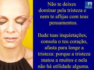Não te deixes  dominar pela tristeza e nem te aflijas com teus pensamentos.  Ilude tuas inquietações, consola o teu coração, afasta para longe a tristeza: porque a tristeza matou a muitos e nela não há utilidade alguma.  