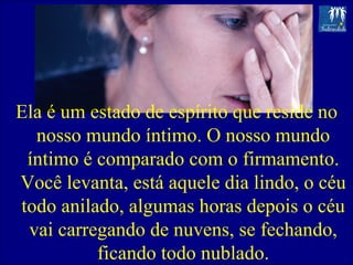 Ela é um estado de espírito que reside no nosso mundo íntimo. O nosso mundo íntimo é comparado com o firmamento. Você levanta, está aquele dia lindo, o céu todo anilado, algumas horas depois o céu vai carregando de nuvens, se fechando, ficando todo nublado. 