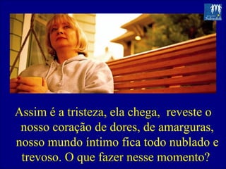 Assim é a tristeza, ela chega,  reveste o nosso coração de dores, de amarguras, nosso mundo íntimo fica todo nublado e trevoso. O que fazer nesse momento?  