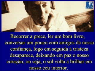 Recorrer a prece, ler um bom livro, conversar um pouco com amigos da nossa confiança, logo em seguida a tristeza desaparece, deixando em paz o nosso coração, ou seja, o sol volta a brilhar em nosso céu interior.  