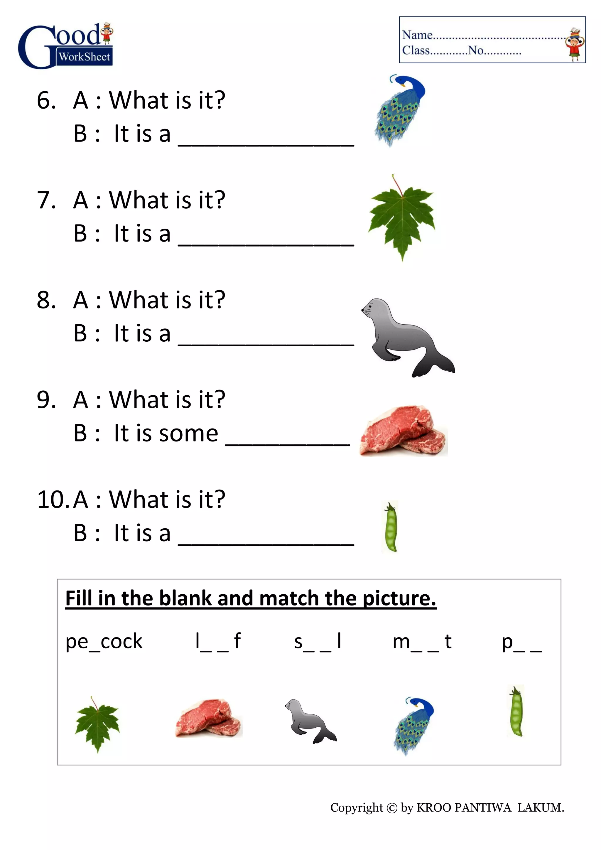 Copyright © by KROO PANTIWA LAKUM.
6. A : What is it?
B : It is a _____________
7. A : What is it?
B : It is a _____________
8. A : What is it?
B : It is a _____________
9. A : What is it?
B : It is some _____________
10.A : What is it?
B : It is a _____________
Fill in the blank and match the picture.
pe_cock l_ _ f s_ _ l m_ _ t p_ _
 