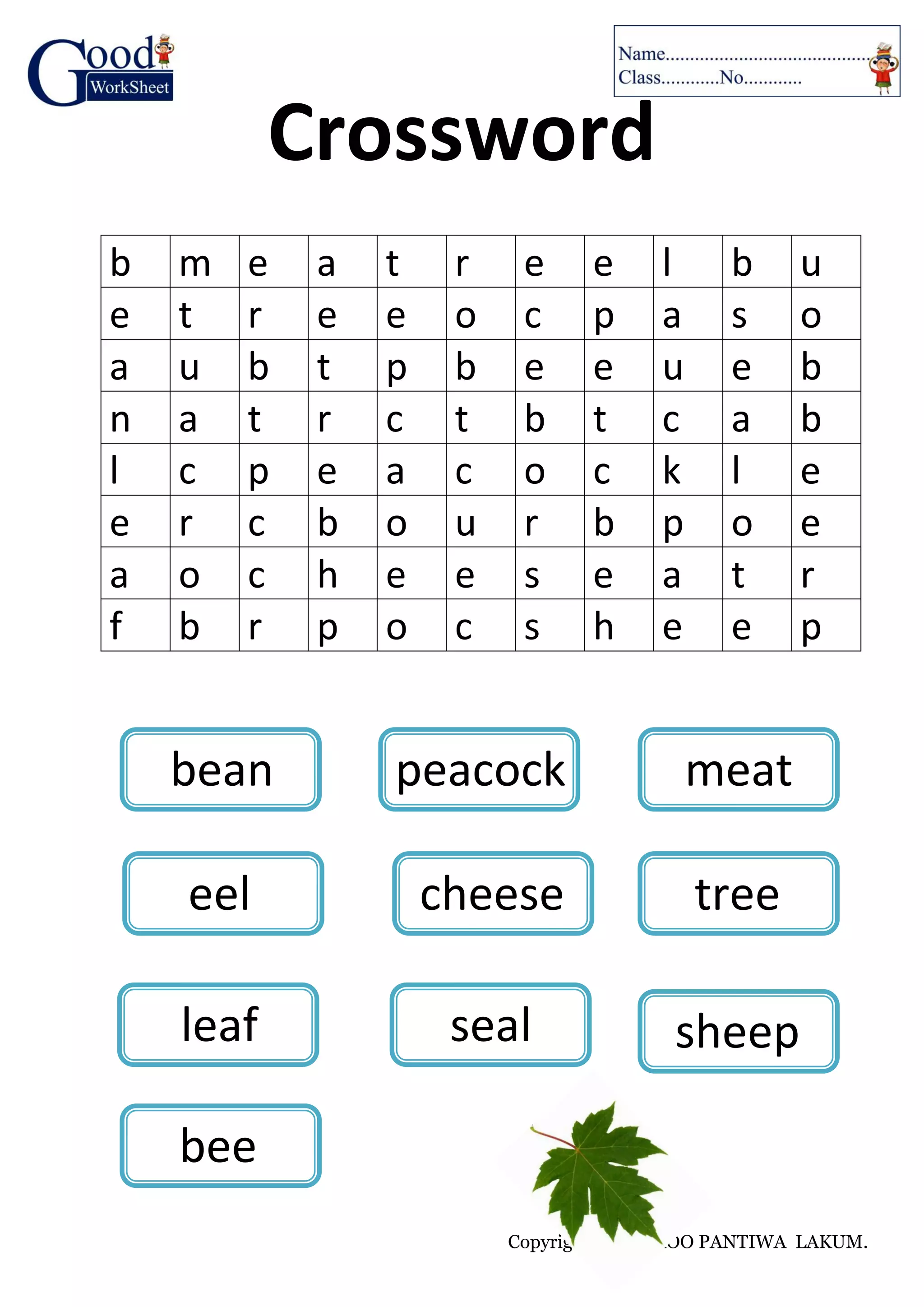 Copyright © by KROO PANTIWA LAKUM.
Crossword
b m e a t r e e l b u
e t r e e o c p a s o
a u b t p b e e u e b
n a t r c t b t c a b
l c p e a c o c k l e
e r c b o u r b p o e
a o c h e e s e a t r
f b r p o c s h e e p
bean peacock meat
leaf seal
eel cheese tree
bee
sheep
 