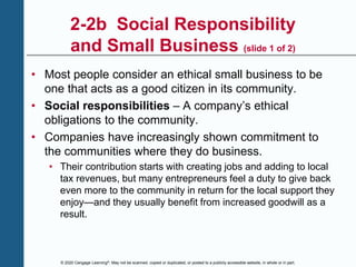 © 2020 Cengage Learning®. May not be scanned, copied or duplicated, or posted to a publicly accessible website, in whole or in part.
2-2b Social Responsibility
and Small Business (slide 1 of 2)
• Most people consider an ethical small business to be
one that acts as a good citizen in its community.
• Social responsibilities – A company’s ethical
obligations to the community.
• Companies have increasingly shown commitment to
the communities where they do business.
• Their contribution starts with creating jobs and adding to local
tax revenues, but many entrepreneurs feel a duty to give back
even more to the community in return for the local support they
enjoy—and they usually benefit from increased goodwill as a
result.
 
