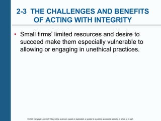 © 2020 Cengage Learning®. May not be scanned, copied or duplicated, or posted to a publicly accessible website, in whole or in part.
2-3 THE CHALLENGES AND BENEFITS
OF ACTING WITH INTEGRITY
• Small firms’ limited resources and desire to
succeed make them especially vulnerable to
allowing or engaging in unethical practices.
 