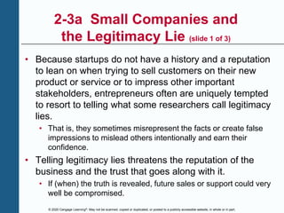 © 2020 Cengage Learning®. May not be scanned, copied or duplicated, or posted to a publicly accessible website, in whole or in part.
2-3a Small Companies and
the Legitimacy Lie (slide 1 of 3)
• Because startups do not have a history and a reputation
to lean on when trying to sell customers on their new
product or service or to impress other important
stakeholders, entrepreneurs often are uniquely tempted
to resort to telling what some researchers call legitimacy
lies.
• That is, they sometimes misrepresent the facts or create false
impressions to mislead others intentionally and earn their
confidence.
• Telling legitimacy lies threatens the reputation of the
business and the trust that goes along with it.
• If (when) the truth is revealed, future sales or support could very
well be compromised.
 