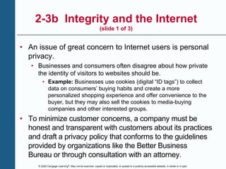 © 2020 Cengage Learning®. May not be scanned, copied or duplicated, or posted to a publicly accessible website, in whole or in part.
2-3b Integrity and the Internet
(slide 1 of 3)
• An issue of great concern to Internet users is personal
privacy.
• Businesses and consumers often disagree about how private
the identity of visitors to websites should be.
• Example: Businesses use cookies (digital “ID tags”) to collect
data on consumers’ buying habits and create a more
personalized shopping experience and offer convenience to the
buyer, but they may also sell the cookies to media-buying
companies and other interested groups.
• To minimize customer concerns, a company must be
honest and transparent with customers about its practices
and draft a privacy policy that conforms to the guidelines
provided by organizations like the Better Business
Bureau or through consultation with an attorney.
 