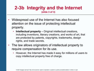 © 2020 Cengage Learning®. May not be scanned, copied or duplicated, or posted to a publicly accessible website, in whole or in part.
2-3b Integrity and the Internet
(slide 3 of 3)
• Widespread use of the Internet has also focused
attention on the issue of protecting intellectual
property.
• Intellectual property – Original intellectual creations,
including inventions, literary creations, and works of art, that
are protected by patents, copyrights, trademarks, design
rights, and trade secrets.
• The law allows originators of intellectual property to
require compensation for its use.
• However, the Internet has made it easy for millions of users to
copy intellectual property free of charge.
 