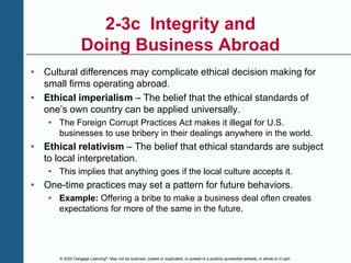 © 2020 Cengage Learning®. May not be scanned, copied or duplicated, or posted to a publicly accessible website, in whole or in part.
2-3c Integrity and
Doing Business Abroad
• Cultural differences may complicate ethical decision making for
small firms operating abroad.
• Ethical imperialism – The belief that the ethical standards of
one’s own country can be applied universally.
• The Foreign Corrupt Practices Act makes it illegal for U.S.
businesses to use bribery in their dealings anywhere in the world.
• Ethical relativism – The belief that ethical standards are subject
to local interpretation.
• This implies that anything goes if the local culture accepts it.
• One-time practices may set a pattern for future behaviors.
• Example: Offering a bribe to make a business deal often creates
expectations for more of the same in the future.
 